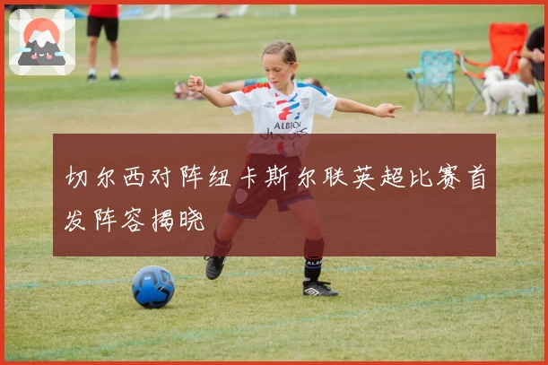 切尔西对阵纽卡斯尔联英超比赛首发阵容揭晓