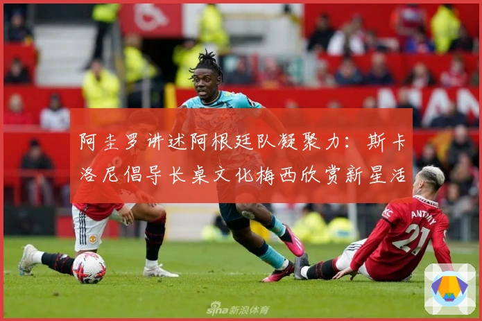 阿圭罗讲述阿根廷队凝聚力：斯卡洛尼倡导长桌文化梅西欣赏新星活力