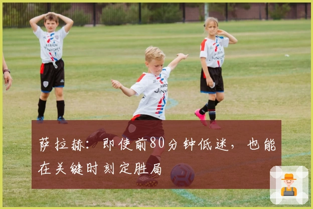 萨拉赫：即使前80分钟低迷，也能在关键时刻定胜局