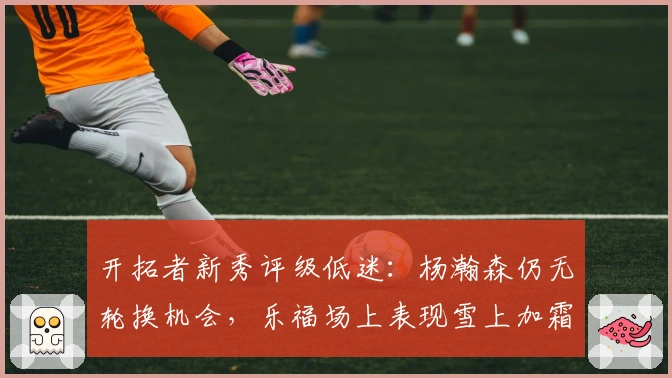 开拓者新秀评级低迷：杨瀚森仍无轮换机会，乐福场上表现雪上加霜