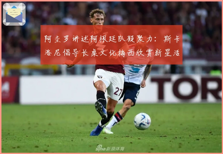 阿圭罗讲述阿根廷队凝聚力：斯卡洛尼倡导长桌文化梅西欣赏新星活力